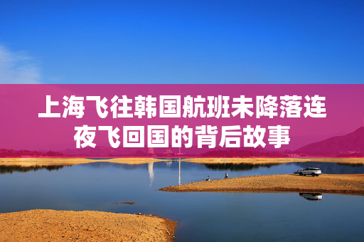 上海飞往韩国航班未降落连夜飞回国的背后故事