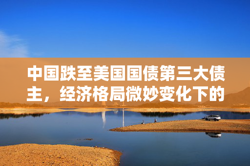 中国跌至美国国债第三大债主，经济格局微妙变化下的新趋势