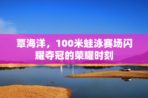 覃海洋，100米蛙泳赛场闪耀夺冠的荣耀时刻