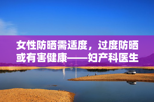 女性防晒需适度，过度防晒或有害健康——妇产科医生的提醒