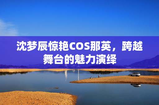 沈梦辰惊艳COS那英，跨越舞台的魅力演绎