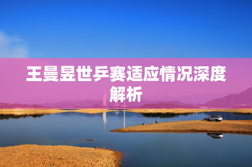 王曼昱世乒赛适应情况深度解析