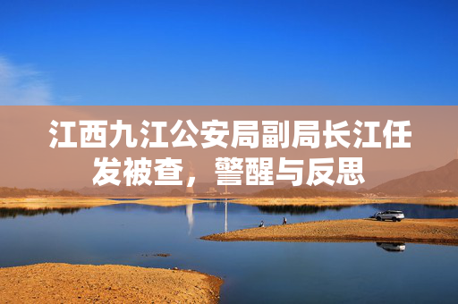 江西九江公安局副局长江任发被查，警醒与反思
