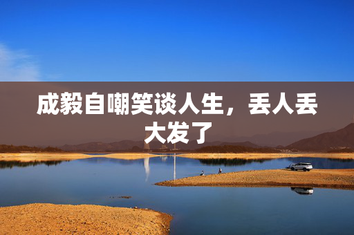 成毅自嘲笑谈人生，丢人丢大发了