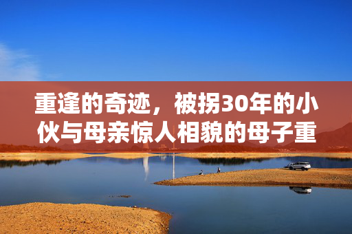 重逢的奇迹，被拐30年的小伙与母亲惊人相貌的母子重聚