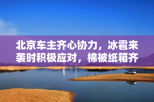 北京车主齐心协力，冰雹来袭时积极应对，棉被纸箱齐上阵