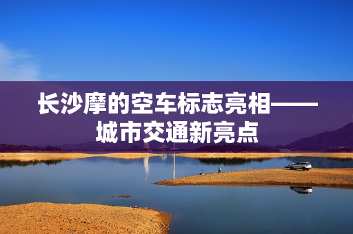 长沙摩的空车标志亮相——城市交通新亮点