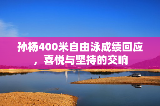 孙杨400米自由泳成绩回应，喜悦与坚持的交响
