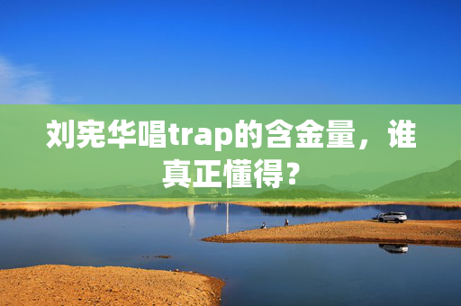 刘宪华唱trap的含金量，谁真正懂得？