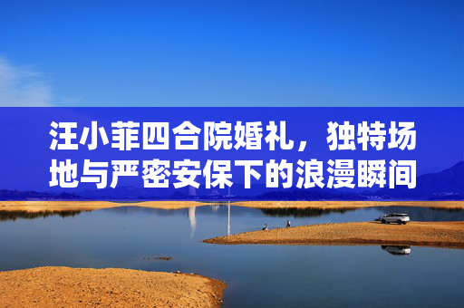 汪小菲四合院婚礼，独特场地与严密安保下的浪漫瞬间
