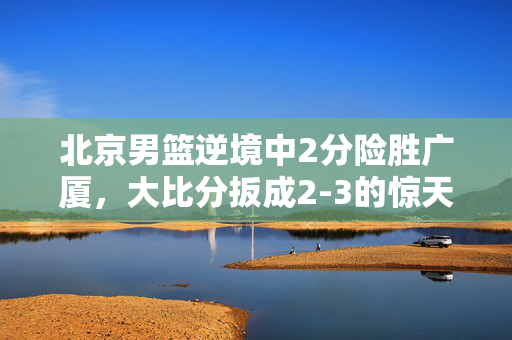 北京男篮逆境中2分险胜广厦，大比分扳成2-3的惊天之战