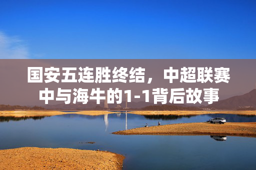 国安五连胜终结，中超联赛中与海牛的1-1背后故事