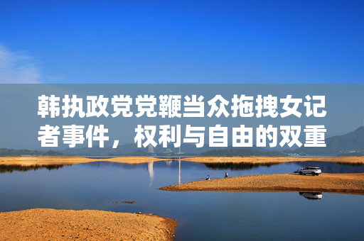 韩执政党党鞭当众拖拽女记者事件，权利与自由的双重审视