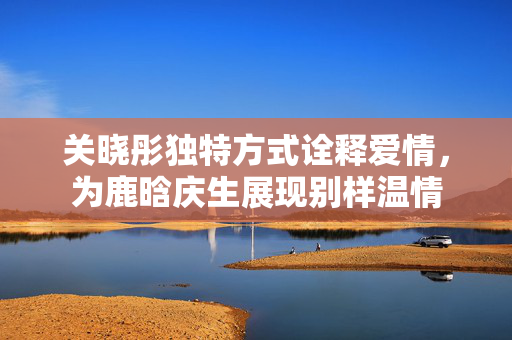 关晓彤独特方式诠释爱情，为鹿晗庆生展现别样温情