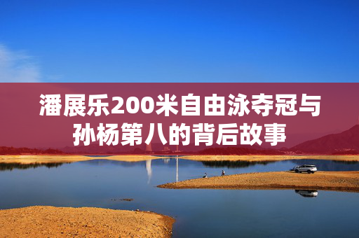 潘展乐200米自由泳夺冠与孙杨第八的背后故事