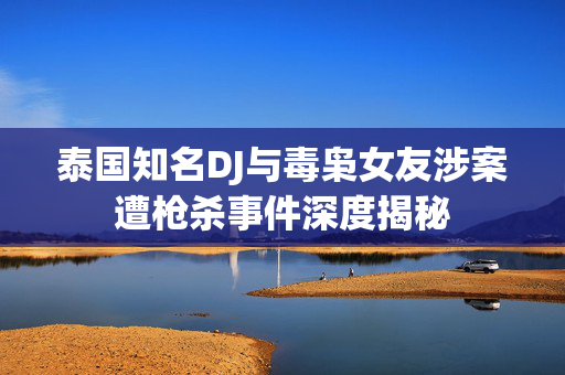 泰国知名DJ与毒枭女友涉案遭枪杀事件深度揭秘
