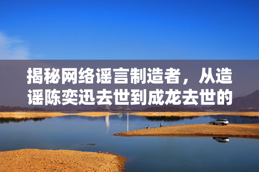 揭秘网络谣言制造者，从造谣陈奕迅去世到成龙去世的博主身份探究