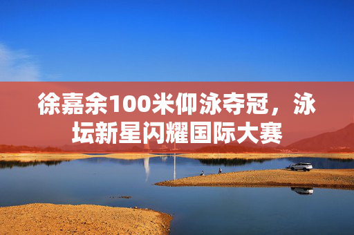 徐嘉余100米仰泳夺冠，泳坛新星闪耀国际大赛