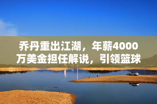 乔丹重出江湖，年薪4000万美金担任解说，引领篮球新风潮