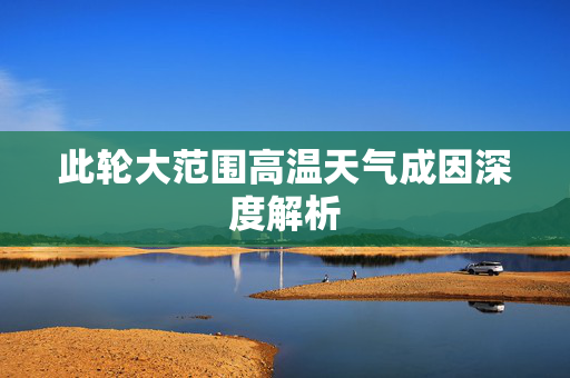 此轮大范围高温天气成因深度解析