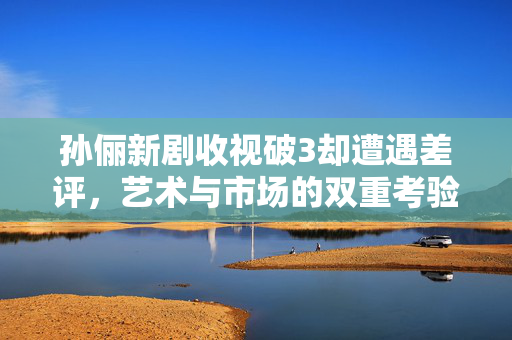孙俪新剧收视破3却遭遇差评，艺术与市场的双重考验