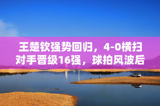 王楚钦强势回归，4-0横扫对手晋级16强，球拍风波后的辉煌胜利