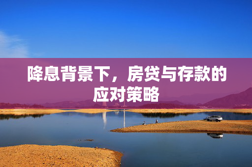 降息背景下，房贷与存款的应对策略