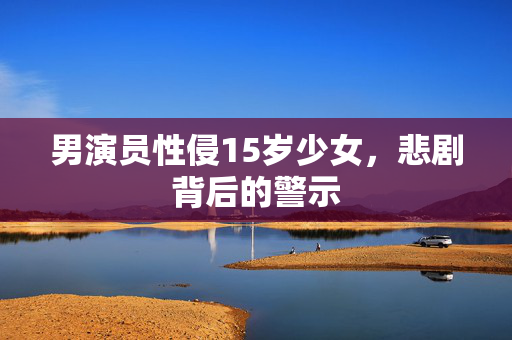男演员性侵15岁少女，悲剧背后的警示