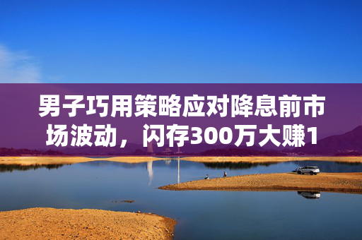 男子巧用策略应对降息前市场波动，闪存300万大赚15万