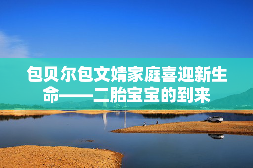 包贝尔包文婧家庭喜迎新生命——二胎宝宝的到来