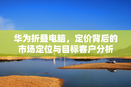 华为折叠电脑，定价背后的市场定位与目标客户分析