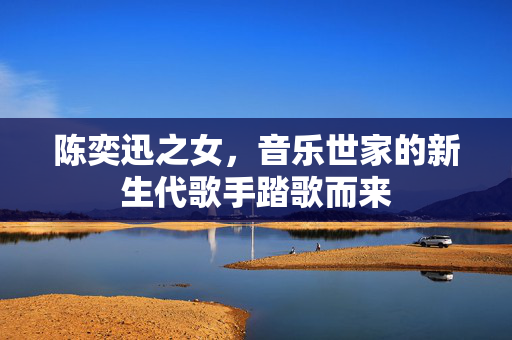陈奕迅之女，音乐世家的新生代歌手踏歌而来