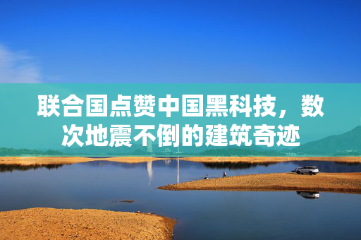 联合国点赞中国黑科技，数次地震不倒的建筑奇迹