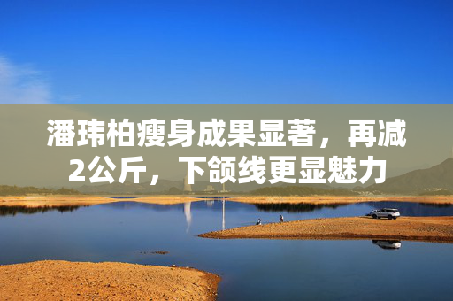 潘玮柏瘦身成果显著，再减2公斤，下颌线更显魅力