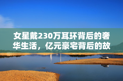 女星戴230万耳环背后的奢华生活，亿元豪宅背后的故事揭秘