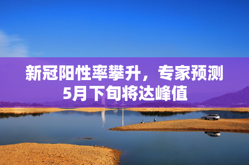 新冠阳性率攀升，专家预测5月下旬将达峰值