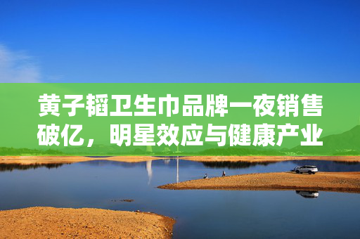 黄子韬卫生巾品牌一夜销售破亿，明星效应与健康产业共促双赢