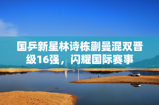 国乒新星林诗栋蒯曼混双晋级16强，闪耀国际赛事