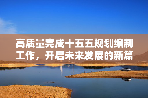 高质量完成十五五规划编制工作，开启未来发展的新篇章