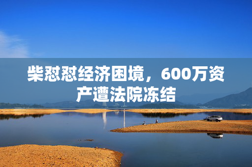 柴怼怼经济困境，600万资产遭法院冻结