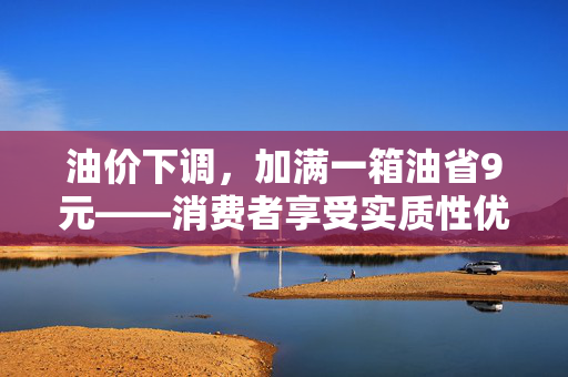 油价下调，加满一箱油省9元——消费者享受实质性优惠