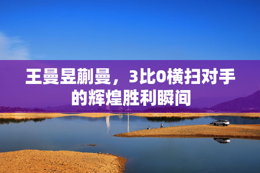 王曼昱蒯曼，3比0横扫对手的辉煌胜利瞬间