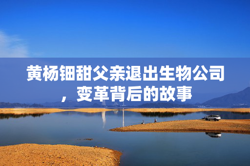 黄杨钿甜父亲退出生物公司，变革背后的故事