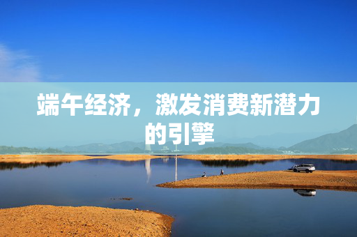 端午经济，激发消费新潜力的引擎