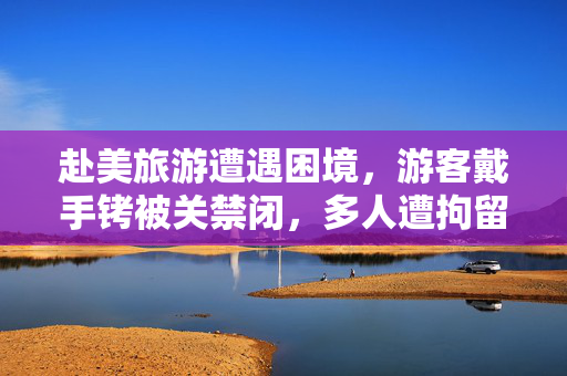 赴美旅游遭遇困境，游客戴手铐被关禁闭，多人遭拘留