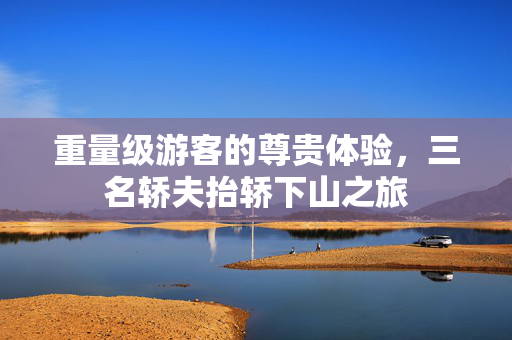 重量级游客的尊贵体验，三名轿夫抬轿下山之旅