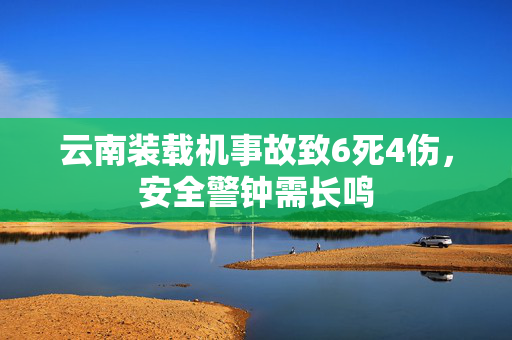 云南装载机事故致6死4伤，安全警钟需长鸣