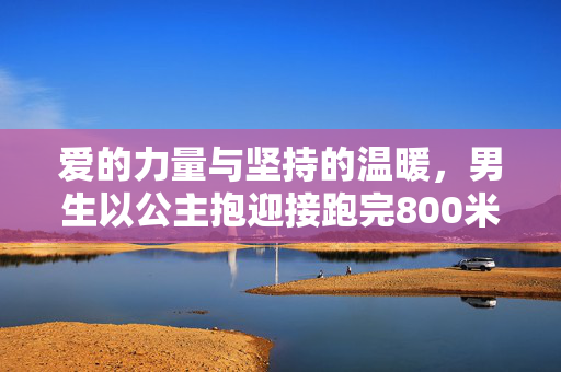 爱的力量与坚持的温暖，男生以公主抱迎接跑完800米的女友