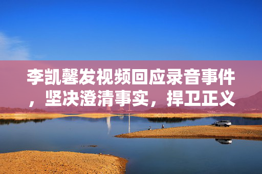 李凯馨发视频回应录音事件，坚决澄清事实，捍卫正义