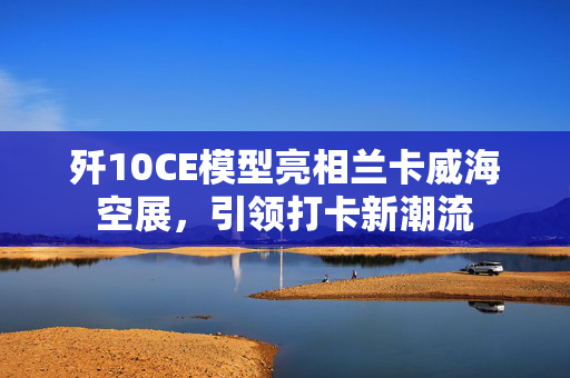 歼10CE模型亮相兰卡威海空展，引领打卡新潮流
